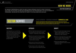 ROUTE2 SUSTAINABILITY                                                                                                                        COMPANY INTRODUCTION




                                                                                                                         HOW WE WORK
   BY HAVING A COMPREHENSIVE, OBJECTIVE AND FLEXIBLE APPROACH, ROUTE2 IS ABLE TO DEVELOP                                     SECTOR EXAMPLES
   SOLUTIONS THAT DELIVER LASTING VALUE REGARDLESS OF SECTOR OR MATURITY OF THE SUSTAINABILITY
   PROGRAMME. SEE BELOW FOR A SNAPSHOT OF SOME OF THE CHALLENGES WE CAN SOLVE




                                                                 CITRUS EXPORTER BEVERAGE PRODUCER COMMERCIAL BANK
          SECTOR SERVICE                                         Commercial bank that understands broad environmental and social risks and
                                                                 opportunities within its customer base but not clear how these risks / opportunities
                                                                 may impact performance of its loan book now and in future




       QUESTION                                APPROACH                                                       BENEFIT
       How exposed is our current loan        • Perform high level assessment of current                      • Gain information advantage through
       book to the material environmental       loan book (sector level only) to isolate                        deeper understanding of risk /
       and social risks and opportunities,      ‘hotspots’ / ‘sweetspots’ within portfolio                      opportunities faced by current and
       how do we best address that                                                                              prospective credit customers
       exposure now and how could we          • Identify and quantify ﬁ nancial impact
                                                                                                              • Enhance credit approval process (data,
       mitigate against these risks             of material environmental and social
                                                                                                                metrics, hurdle rates) and T&Cs of
       going forward?                           issues / opportunities (within
                                                                                                                loans (conditions, covenants, etc)
                                                representative sample)
                                                                                                              • Determine appropriate client
                                              • Determine risk levels (and clearly                              engagement based on environmental
                                                identify drivers of risk) to loan book                          and social risks

                                              • Understand current credit approval
                                                process and terms & conditions of loans
 