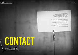 ROUTE2 SUSTAINABILITY                                                  COMPANY INTRODUCTION




                                                      tasked with
                         Route2 is at it’s bes t when
                                                                 ds.
                               ans we rin g you r spe cifi c nee
                                                         n for you.
                          Challenge us to ﬁnd a solutio

                                                          nab ilit y.c om
                        cha lle nge us@ rou te2 sus tai
                                                                   .co m
                                 ww w.r out e2s ust ain abi lity




 CONTACT
   CHALLENGE US
 