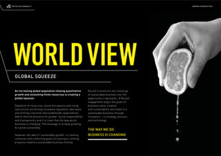 ROUTE2 SUSTAINABILITY                                                                                   COMPANY INTRODUCTION




 WORLD VIEW
   GLOBAL SQUEEZE

   An increasing global population chasing quantitative           Route2 transforms the challenge
   growth and consuming finite resources is creating a            of sustainable business into the
   global squeeze.                                                opportunity it represents. A Route2
                                                                  engagement aligns the goals of
   Depletion of resources, social disruptions and rising          business value creation
   input prices are driving increased regulation, new taxes,      and sustainability and leads to a
   and shifting consumer and stakeholder expectations.            sustainable business through
   Add to that the pressure for greater ‘social responsibility’   innovation – in strategy, process
   and transparency and it is clear that the way we do            and technology.
   business is changing. The message is to keep growing,
   but grow sustainably.
                                                                  THE WAY WE DO
   However, the idea of ‘sustainable growth’ is creating          BUSINESS IS CHANGING
   confusion and conﬂ icting goals for business, limiting
   progress toward a sustainable business footing.
 