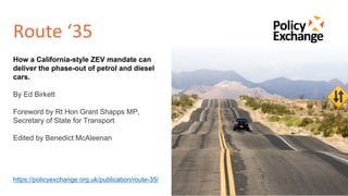 Route ‘35
1
How a California-style ZEV mandate can
deliver the phase-out of petrol and diesel
cars.
By Ed Birkett
Foreword by Rt Hon Grant Shapps MP,
Secretary of State for Transport
Edited by Benedict McAleenan
https://policyexchange.org.uk/publication/route-35/
 