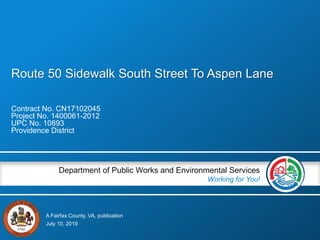 A Fairfax County, VA, publication
Department of Public Works and Environmental Services
Working for You!
Route 50 Sidewalk South Street To Aspen Lane
Contract No. CN17102045
Project No. 1400061-2012
UPC No. 10893
Providence District
July 10, 2019
 