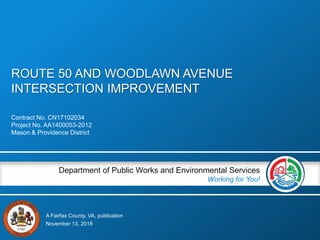 A Fairfax County, VA, publication
Department of Public Works and Environmental Services
Working for You!
ROUTE 50 AND WOODLAWN AVENUE
INTERSECTION IMPROVEMENT
Contract No. CN17102034
Project No. AA1400053-2012
Mason & Providence District
November 13, 2018
 