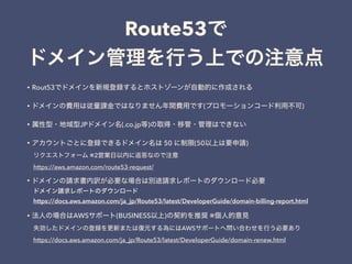 Route53
• Rout53
• ( )
• JP (.co.jp )
• 50 (50 )
※2
https://aws.amazon.com/route53-request/
•
https://docs.aws.amazon.com/ja_jp/Route53/latest/DeveloperGuide/domain-billing-report.html
• AWS (BUSINESS ) ※
AWS
https://docs.aws.amazon.com/ja_jp/Route53/latest/DeveloperGuide/domain-renew.html
 