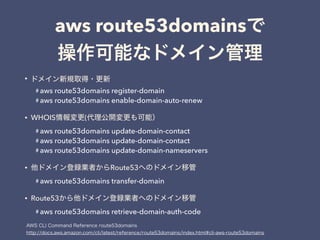 aws route53domains
•
# aws route53domains register-domain
# aws route53domains enable-domain-auto-renew
• WHOIS (
# aws route53domains update-domain-contact
# aws route53domains update-domain-contact
# aws route53domains update-domain-nameservers
• Route53
# aws route53domains transfer-domain
• Route53
# aws route53domains retrieve-domain-auth-code
 
