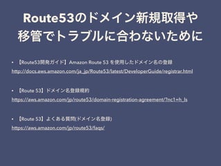 Route53
• Route53 Amazon Route 53
http://docs.aws.amazon.com/ja_jp/Route53/latest/DeveloperGuide/registrar.html
• Route 53
https://aws.amazon.com/jp/route53/domain-registration-agreement/?nc1=h_ls
• Route 53 ( )
https://aws.amazon.com/jp/route53/faqs/
 