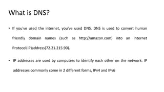 What is DNS?
• If you've used the internet, you've used DNS. DNS is used to convert human
friendly domain names (such as http://amazon.com) into an internet
Protocol(IP)address(72.21.215.90).
• IP addresses are used by computers to identify each other on the network. IP
addresses commonly come in 2 different forms, IPv4 and IPv6
 