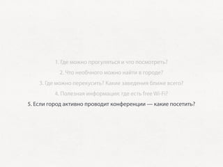 1. Где можно прогуляться и что посмотреть?
           2. Что необчного можно найти в городе?
    3. Где можно перекусить? Какие заведения ближе всего?
         4. Полезная информация: где есть free Wi-Fi?
5. Если город активно проводит конференции — какие посетить?
 