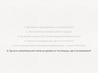 1. Где можно прогуляться и что посмотреть?
                2. Что необчного можно найти в городе?
         3. Где можно перекусить? Какие заведения ближе всего?
               4. Полезная информация: где есть free Wi-Fi?
    5. Если город активно проводит конференции — какие посетить?

6. Где есть кинотеатр или театр не далеко от гостиницы, где я остановился?
 