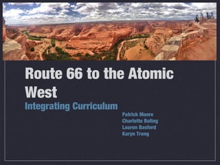 Route 66 to the Atomic
West
Integrating Curriculum
Patrick Moore
Charlotte Boling
Lauren Basford
Karyn Trong
 