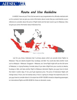 Route and Visa Guideline
Hi AIESEC! How are you? First of all we want to say congratulation for officially matched with
us! As a present, here we give you some information about routes that you could decide as your
reference to consider about the price of flight ticket and the best route to go to Makassar. Also
we give you some information about Indonesia Visa.
Just for you know, Indonesia had 3 primary places which are provide direct flights to
Makassar. They are Jakarta (Capital City), Surabaya, and Bali. You could also take another route
such as Malaysia – Makassar, Singapore – Makassar, etc. Some flight might still use the old name
of Makassar, i.e. Ujung Pandang. Consider about if you take a flight from your country to Jakarta,
Surabaya or Bali, and take another flight to Makassar (domestic flights), you guys have to book
the ticket in earlier days. If not, you’ll get expensive price. The price of Indonesian flights will
change every 2 hours, but not exactly every 2 hours, it going to change into expensive price. So
you guys have to consider about it. An airport tax of IDR 150.000 is levied on departing passengers
on international flights and IDR 40.000 for those on domestic routes.
Figure 1. Indonesia Map
 