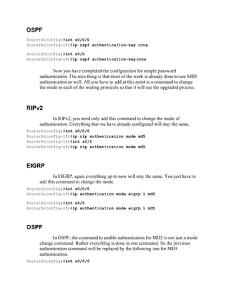 OSPF
RouterA(config)#int s0/0/0
RouterA(config-if)#ip ospf authentication-key ccna
RouterB(config)#int s0/0
RouterB(config-if)#ip ospf authentication-key ccna
Now you have completed the configuration for simple password
authentication. The nice thing is that most of the work is already done to use MD5
authentication as well. All you have to add at this point is a command to change
the mode in each of the routing protocols so that it will use the upgraded process.
RIPv2
In RIPv2, you need only add this command to change the mode of
authentication. Everything that we have already configured will stay the same.
RouterA(config)#int s0/0/0
RouterA(config-if)#ip rip authentication mode md5
RouterB(config-if)#int s0/0
RouterB(config-if)#ip rip authentication mode md5
EIGRP
In EIGRP, again everything up to now will stay the same. You just have to
add this command to change the mode.
RouterA(config)#int s0/0/0
RouterA(config-if)#ip authentication mode eigrp 1 md5
RouterB(config)#int s0/0
RouterB(config-if)#ip authentication mode eigrp 1 md5
OSPF
In OSPF, the command to enable authentication for MD5 is not just a mode
change command. Rather everything is done in one command. So the previous
authentication command will be replaced by the following one for MD5
authentication.
RouterA(config)#int s0/0/0
 
