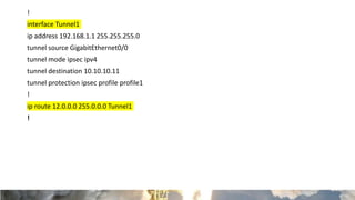 !
interface Tunnel1
ip address 192.168.1.1 255.255.255.0
tunnel source GigabitEthernet0/0
tunnel mode ipsec ipv4
tunnel destination 10.10.10.11
tunnel protection ipsec profile profile1
!
ip route 12.0.0.0 255.0.0.0 Tunnel1
!
 