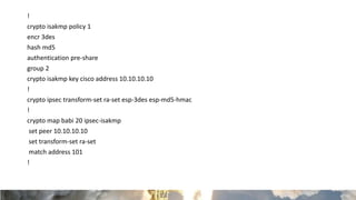 !
crypto isakmp policy 1
encr 3des
hash md5
authentication pre-share
group 2
crypto isakmp key cisco address 10.10.10.10
!
crypto ipsec transform-set ra-set esp-3des esp-md5-hmac
!
crypto map babi 20 ipsec-isakmp
set peer 10.10.10.10
set transform-set ra-set
match address 101
!
 