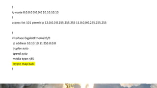 !
ip route 0.0.0.0 0.0.0.0 10.10.10.10
!
access-list 101 permit ip 12.0.0.0 0.255.255.255 11.0.0.0 0.255.255.255
!
interface GigabitEthernet0/0
ip address 10.10.10.11 255.0.0.0
duplex auto
speed auto
media-type rj45
crypto map babi
!
 