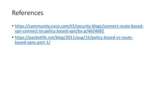 References
• https://community.cisco.com/t5/security-blogs/connect-route-based-
vpn-connect-to-policy-based-vpn/ba-p/4624682
• https://packetlife.net/blog/2011/aug/15/policy-based-vs-route-
based-vpns-part-1/
 