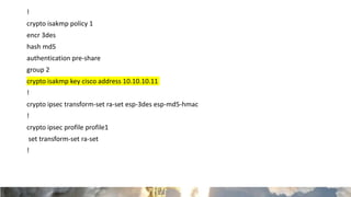 !
crypto isakmp policy 1
encr 3des
hash md5
authentication pre-share
group 2
crypto isakmp key cisco address 10.10.10.11
!
crypto ipsec transform-set ra-set esp-3des esp-md5-hmac
!
crypto ipsec profile profile1
set transform-set ra-set
!
 