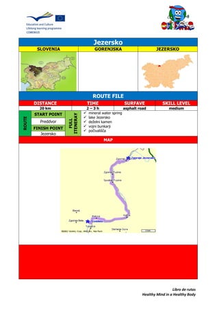 Libro de rutas
Healthy Mind in a Healthy Body
Jezersko
SLOVENIA GORENJSKA JEZERSKO
ROUTE FILE
DISTANCE TIME SURFAVE SKILL LEVEL
20 km 2 – 3 h asphalt road medium
ROUTE
START POINT
FULL
ITENERAY
 mineral water spring
 lake Jezersko
 deželni kamen
 vojni bunkarji
 počivališča
Preddvor
FINISH POINT
Jezersko
MAP
 