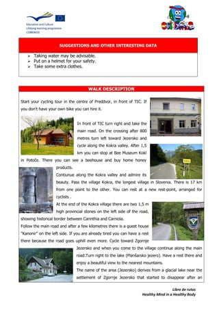 Libro de rutas
Healthy Mind in a Healthy Body
SUGGESTIONS AND OTHER INTERESTING DATA
 Taking water may be advisable.
 Put on a helmet for your safety.
 Take some extra clothes.
WALK DESCRIPTION
Start your cycling tour in the centre of Preddvor, in front of TIC. If
you don't have your own bike you can hire it.
In front of TIC turn right and take the
main road. On the crossing after 800
metres turn left toward Jezersko and
cycle along the Kokra valley. After 1,5
km you can stop at Bee Museum Kokl
in Potoče. There you can see a beehouse and buy home honey
products.
Contiunue along the Kokra valley and admire its
beauty. Pass the village Kokra, the longest village in Slovenia. There is 17 km
from one point to the other. You can rest at a new rest-point, arranged for
cyclists .
At the end of the Kokra village there are two 1,5 m
high provincial stones on the left side of the road,
showing historical border between Carinthia and Carniola.
Follow the main road and after a few kilometres there is a guest house
"Kanonir" on the left side. If you are already tired you can have a rest
there because the road goes uphill even more. Cycle toward Zgornje
Jezersko and when you come to the village continue along the main
road.Turn right to the lake (Planšarsko jezero). Have a rest there and
enjoy a beautiful view to the nearest mountains.
The name of the area (Jezersko) derives from a glacial lake near the
settlement of Zgornje Jezersko that started to disappear after an
 