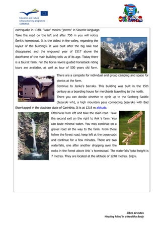 Libro de rutas
Healthy Mind in a Healthy Body
earthquake in 1348. "Lake" means "jezero" in Slovene language.
Take the road on the left and after 750 m you will notice
Šenk's homestead. It is the oldest in the valley, regarding the
layout of the buildings. It was built after the big lake had
disappeared and the engraved year of 1517 above the
doorframe of the main building tells us of its age. Today there
is a tourist farm. For the horse lovers guided horseback riding
tours are available, as well as tour of 500 years old farm.
There are a campsite for individual and group camping and space for
picnics at the farm.
Continue to Jenko's barraks. This building was built in the 15th
century as a boarding house for merchants travelling to the north.
There you can decide whether to cycle up to the Seeberg Saddle
(Jezerski vrh), a high mountain pass connecting Jezersko with Bad
Eisenkappel in the Austrian state of Carinthia. It is at 1218 m altitude.
Otherwise turn left and take the main road. Take
the second exit on the right to Ank´s farm. You
can taste mineral water. You may continue on a
gravel road all the way to the farm. From there
follow the forest road, keep left at the crossroads
and continue for a few minutes. There are two
waterfalls, one after another dropping over the
rocks in the forest above Ank´s homestead. The waterfalls’ total height is
7 metres. They are located at the altitude of 1240 metres. Enjoy.
 