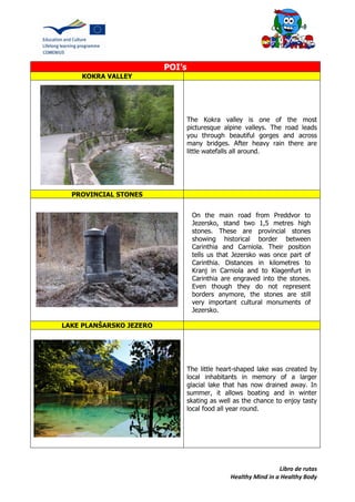 Libro de rutas
Healthy Mind in a Healthy Body
POI’s
KOKRA VALLEY
The Kokra valley is one of the most
picturesque alpine valleys. The road leads
you through beautiful gorges and across
many bridges. After heavy rain there are
little watefalls all around.
PROVINCIAL STONES
LAKE PLANŠARSKO JEZERO
The little heart-shaped lake was created by
local inhabitants in memory of a larger
glacial lake that has now drained away. In
summer, it allows boating and in winter
skating as well as the chance to enjoy tasty
local food all year round.
On the main road from Preddvor to
Jezersko, stand two 1,5 metres high
stones. These are provincial stones
showing historical border between
Carinthia and Carniola. Their position
tells us that Jezersko was once part of
Carinthia. Distances in kilometres to
Kranj in Carniola and to Klagenfurt in
Carinthia are engraved into the stones.
Even though they do not represent
borders anymore, the stones are still
very important cultural monuments of
Jezersko.
 