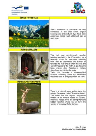 Libro de rutas
Healthy Mind in a Healthy Body
ŠENK'S HOMESTEAD
Šenk’s homestead is considered the only
homestead in the area where original
buildings and architectural style have been
preserved; typical rural settlement can be
seen here.
JENK'S BARRACKS
This high and architecturally peculiar
building was built in the 15th century as a
boarding house for merchants travelling
from Tržič to Eisenkappel and further on
towards the river Drava when this was the
easiest trespass to the north. It got its name
later, maybe after Napoleon´s military
stayed overnight in the barracks.
Today the barracks is ethnographical
museum exhibiting items and equipment
that were used in everyday life on the farm.
MINERAL WATER SPRING
There is a mineral water spring above the
Ankova farmhouse called "Jezerska slatina”.
This water has the highest magnesium
content of all mineral waters in Slovenia.
Deep in a woods above the spring there are
hidden waterfalls where you can leave the
worries of everyday life far behind.
 