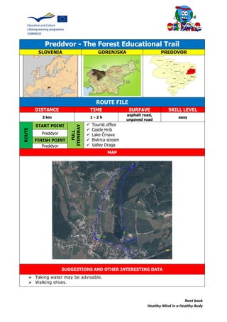 Root book
Healthy Mind in a Healthy Body
Preddvor - The Forest Educational Trail
SLOVENIA GORENJSKA PREDDVOR
ROUTE FILE
DISTANCE TIME SURFAVE SKILL LEVEL
3 km 1 - 2 h
asphalt road,
unpaved road
easy
ROUTE
START POINT
FULL
ITENERAY
 Tourist office
 Castle Hrib
 Lake Črnava
 Bistrica stream
 Valley Draga
Preddvor
FINISH POINT
Preddvor
MAP
SUGGESTIONS AND OTHER INTERESTING DATA
 Taking water may be advisable.
 Walking shoes.
 