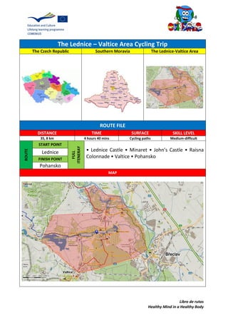 Libro de rutas
Healthy Mind in a Healthy Body
The Lednice – Valtice Area Cycling Trip
The Czech Republic Southern Moravia The Lednice-Valtice Area
ROUTE FILE
DISTANCE TIME SURFACE SKILL LEVEL
35, 8 km 4 hours 40 mins Cycling paths Medium-difficult
ROUTE
START POINT
FULL
ITENERAY
• Lednice Castle • Minaret • John’s Castle • Raisna
Colonnade • Valtice • Pohansko
Lednice
FINISH POINT
Pohansko
MAP
 