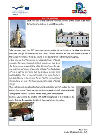 Route book
Healthy Mind in a Healthy Body
WALK DESCRIPTION
Start your tour in the centre of Preddvor, in front of the church of St Peter.
Behind the church there is an old Dvor castle.
Take the main road, pass TIC centre and then turn right. At the bottom of the slope turn left and
then walk through the forest to the Hrib castle. You can rest near the lake and admire nice view to
the nearest mountains. There is a legend of the devil’s forest on the mountain Zaplata.
A long time ago lived two farmers in a village at the foot of Zaplata
mountain. There was a forest, divided with a border, on their farms.
The farmers were always fighting whose the forest was. One day,
one of farmers had enough of quarrelling and said: “Let the devil take
it!” And at night the devil came, took the forest and carried it on his
back to Zaplata. When he was in the middle of the slope, the church
bell started to ring in the morning. The devil lost his power, dropped
the forest and ran away. The forest stayed in the middle of Zaplata
forever.
Then walk through the alley of ashes behind caste Hrib, turn left and go the next
castle – Turn castle. There you can visit the memorial room of Josipina Urbančič
Turnograjska, the first Slovenian female writer, poet and composer.
Continue your walk to the shading with eight limes planted in a circle above the
castle. Josipina Turnograjska liked to sit there and admire the nature.
 