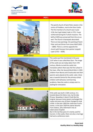 Route book
Healthy Mind in a Healthy Body
POI’s
CHURCH
DVOR CASTLE
The castle was first mentioned in the year
1147 when it was called Novi Dvor. The image
of the castle we see today dates from 17th
century. Monks turned the castle into
monastery where there was the first school in
the town. After the Second World War in 1945
children from Bosnia and Croatia who lost their
parents were placed at the castle. Later, there
was a Juvenile Centre for the primary school
children with behaviour and learning
problems. Now the castle is empty and it is
waiting for renovation.
HRIB CASTLE
Hrib castle was built in 16th century. It is
located above the Kokra river, by the lake
Črnava. Nowadays it doesn't look like the
original, because many owners exchanged the
castle and every one of them changed its look
a little. In the year 1850 the castle was Fuschs
manor. In the year 1924 the owner became
Franc Dolenc, who reformed it into at
tuberculosis hospital.
But in the last few years it's mainly used for
tourism. In the castle, there are also a marriage
hall and a conference room.
The parish church of Saint Peter stands in the
centre of Preddvor, next to the Dvor Castle.
The first mention of a church was in year
1156, but it got today’s look in 1751. It was
reinforced during the Turkish invasions. The
belfry (1505) was preserved from this era as
well. The Church is baroquely decorated.
There are two paintings: the painting of Saint
Peter and Last Dinner from Janez Wolf (1825
– 1884). There is a shrine opposite the
church with frescoes from painter Leopold
Layer (1752 – 1828).
 
