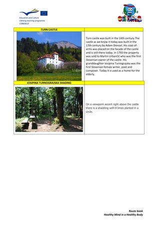 Route book
Healthy Mind in a Healthy Body
TURN CASTLE
Turn castle was built in the 14th century The
castle as we know it today was built in the
17th century by Adam Dienzel. His coat-of-
arms was placed on the facade of the castle
and is still there today. In 1793 the property
was sold to Martin Urbančič who was the first
Slovenian owner of the castle. His
granddaughter Josipina Turnograjska was the
first Slovenian female writer, poet and
composer. Today it is used as a home for the
elderly.
JOSIPINA TURNOGRAJSKA SHADING
On a viewpoint ascent right above the castle
there is a shadding with 8 limes planted in a
circle.
 
