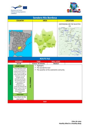 Libro de rutas
Healthy Mind in a Healthy Body
Sendero Río Bordosa
COUNTRY AREA LOCATION
(DEPENDING ON THE SELECTED
ITE
ROUTE FILE
DISTANCE TIME SKILL LEVEL
16 K.M 4 hours, 16 minutes Medium
ROUTE
START POINT
FULLITENERAY
 Highlights:
 The wonderful river
 The weather of the autonomic comunity
How to get there: Drive
on the A-319 between
Cazorla and El Tranco to
the Torre del Vinagre´s
visitor centre (Centor de
Visitantes Torre del
Vinagre), by the
kilometre post 48. By
this centre you find a
narrow asphalt road
signposted to
"Picifactoria" and
"Centor de Visitantes Río
Borosa". Drive 1.5 km on
this road to the Río
Borosa information
centre
FINISH POINT
You return to the
start point
MAP
 
