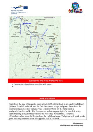 Libro de rutas
Healthy Mind in a Healthy Body
SUGGESTIONS AND OTHER INTERESTING DATA
 Some water, chocolate or something with sugar...

WALK DESCRIPTION
Right from the gate of the centre starts a track (675 m) that leads to an aspalt road (1min)
(680 m). Turn left and walk past the fish farm over a bridge and pass a fountain to the
information panel on this walking route (3min) (675 m). By the panel starts a
sand road closed to traffic. The Borosa river rushes on your right. On your left, water
keeps trickling along the rock walls to the road lined by fountains. The creek
ofGuardahornillos joins the Borosa from the right hand slope. Tall pines with black trunks
grow half way horizontally on the opposite side of the river.
 