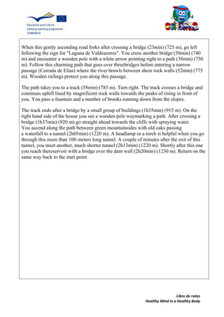 Libro de rutas
Healthy Mind in a Healthy Body
When this gently ascending road forks after crossing a bridge (23min) (725 m), go left
following the sign for "Laguna de Valdeazores". You cross another bridge (30min) (740
m) and encounter a wooden pole with a white arrow pointing right to a path (38min) (750
m). Follow this charming path that goes over threebridges before entering a narrow
passage (Cerrada de Elías) where the river brawls between sheer rock walls (52min) (775
m). Wooden railings protect you along this passage.
The path takes you to a track (58min) (785 m). Turn right. The track crosses a bridge and
continues uphill lined by magnificent rock walls towards the peaks of rising in front of
you. You pass a fountain and a number of brooks running down from the slopes.
The track ends after a bridge by a small group of buildings (1h35min) (915 m). On the
right hand side of the house you see a wooden pole waymarking a path. After crossing a
bridge (1h37min) (920 m) go straight ahead towards the cliffs with spraying water.
You ascend along the path between green mountainsides with old oaks passing
a waterfall to a tunnel (2h05min) (1220 m). A headlamp or a torch is helpful when you go
through this more than 100 meters long tunnel. A couple of minutes after the exit of this
tunnel, you meet another, much shorter tunnel (2h13min) (1220 m). Shortly after this one
you reach thereservoir with a bridge over the dam wall (2h20min) (1230 m). Return on the
same way back to the start point.
 