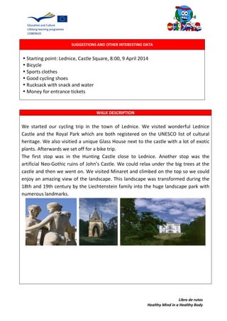 Libro de rutas
Healthy Mind in a Healthy Body
SUGGESTIONS AND OTHER INTERESTING DATA
•Starting point: Lednice, Castle Square, 8:00, 9 April 2014
•Bicycle
•Sports clothes
•Good cycling shoes
•Rucksack with snack and water
•Money for entrance tickets
WALK DESCRIPTION
We started our cycling trip in the town of Lednice. We visited wonderful Lednice
Castle and the Royal Park which are both registered on the UNESCO list of cultural
heritage. We also visitied a unique Glass House next to the castle with a lot of exotic
plants. Afterwards we set off for a bike trip.
The first stop was in the Hunting Castle close to Lednice. Another stop was the
artificial Neo-Gothic ruins of John’s Castle. We could relax under the big trees at the
castle and then we went on. We visited Minaret and climbed on the top so we could
enjoy an amazing view of the landscape. This landscape was transformed during the
18th and 19th century by the Liechtenstein family into the huge landscape park with
numerous landmarks.
 