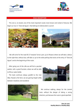 Libro de rutas
Healthy Mind in a Healthy Body
WALK DESCRIPTION
This one is, no doubt, one of the most important routes more known and visited of Asturias. We
begin our tour in “Soto de Agues”, that belongs to Sobrescobio's council.
We will come for the road AS-17 towards Tarna's port, up to Rioseco where we will take a detour
to the right that, without loss, will take us up to the wide parking that exists at the entry of "Soto de
Agues" and to the beginning of the route.
After going out of the villa we will find a peculiar
washer, with a good fountain, where we will be able
to fill our water bottle.
The track continues always parallel to the river
Alba. Passed a fish farm, we are gaining height softly
between meadows and woodland.
We continue walking, always for the cement
track, without the danger of taking a wrong
direction, just because the route is good specified.
 