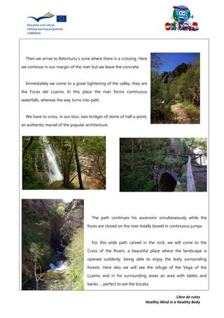 Libro de rutas
Healthy Mind in a Healthy Body
Then we arrive to Retorturiu's zone where there is a crossing. Here
we continue in our margin of the river but we leave the concrete.
Immediately we come to a great tightening of the valley, they are
the Foces del LLaimo. In this place the river forms continuous
waterfalls, whereas the way turns into path.
We have to cross, in our tour, two bridges of stone of half a point,
an authentic marvel of the popular architecture.
The path continues his ascension simultaneously while the
foces are closed on the river totally boxed in continuous jumps.
For this wide path carved in the rock, we will come to the
Cross of the Rivers, a beautiful place where the landscape is
opened suddenly, being able to enjoy the leafy surrounding
forests. Here also we will see the refuge of the Vega of the
LLaimo and in his surrounding areas an area with tables and
banks ... perfect to eat the bocata.
 