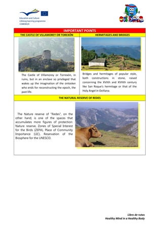 Libro de rutas
Healthy Mind in a Healthy Body
IMPORTANT POINTS
THE CASTLE OF VILLAMOREY OR TOREXÓN HERMITAGES AND BRIDGES
THE NATURAL RESERVE OF REDES
The Nature reserve of "Redes", on the
other hand, is one of the spaces that
accumulates more figures of protection:
Nature reserve, Zones of Special Interest
for the Birds (ZEPA), Place of Community
Importance (LIC), Reservation of the
Biosphere for the UNESCO.
The Castle of Villamorey or Torrexón, in
ruins, but in an enclave so privileged that
wakes up the imagination of the onlooker
who ends for reconstructing the epoch, the
past life.
Bridges and hermitages of popular style,
both constructions in stone, raised
concerning the XVIIth and XVIIIth century
like San Roque's hermitage or that of the
Holy Angel in Oviñana.
 