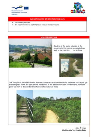 Libro de rutas
Healthy Mind in a Healthy Body
SUGGESTIONS AND OTHER INTERESTING DATA
 Take food or water
 It is recommended to walk the route because there are stairs.
WALK DESCRIPTION
Starting at the stairs situated at the
entrance to the marina, we started our
walk in the direction of Mofosa
The first part is the most difficult as the route ascends up to the Peroño Mountain. Once you get
to the highest point, the path enters into scrub; in the distance we can see Moniello, from this
point we start to descend in the shadow of eucalyptus trees.
 