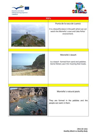 Libro de rutas
Healthy Mind in a Healthy Body
POI’s
Punta de la vaca de Luanco
It is a beautiful place in the path where we can
watch the Moniello´s cove and Cabo Peñas´
environment.
Moniello´s beach
Is a beach formed from sand and pebbles.
Some fishers use it for mooring their boats.
Moniello´s natural pools
They are formed in the pebbles and the
people can swim in them.
 