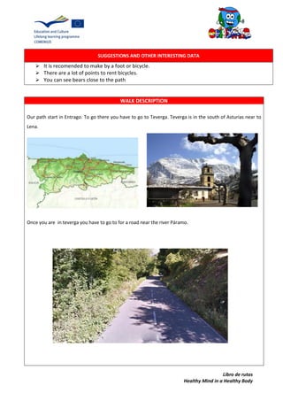 Libro de rutas
Healthy Mind in a Healthy Body
SUGGESTIONS AND OTHER INTERESTING DATA
 It is recomended to make by a foot or bicycle.
 There are a lot of points to rent bicycles.
 You can see bears close to the path
WALK DESCRIPTION
Our path start in Entrago. To go there you have to go to Teverga. Teverga is in the south of Asturias near to
Lena.
Once you are in teverga you have to go to for a road near the river Páramo.
 