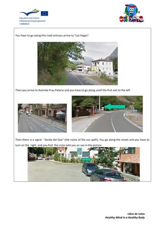 Libro de rutas
Healthy Mind in a Healthy Body
You have to go along this road and you arrive to “Las Vegas”.
Then you arrive to Avenida Prau Palacio and you have to go along untill the first exit to the left
Then there is a signal “Senda del Oso” (the name of the our path). You go along the street and you have to
turn on the right and you find the cross taht you an see in the picture.
 