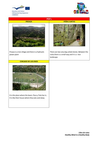 Libro de rutas
Healthy Mind in a Healthy Body
POI’s
PROAZA PEÑAS JUNTAS
Proaza is a nice village and there is a hydraulic
power plant
There are two very big united stones. Between the
rocks there is a small way and it is a nice
landscape.
CERCADO DE LOS OSOS
It is the place where the bears: Paca y Tola live in.
It is like their house where they eats and sleep.
 