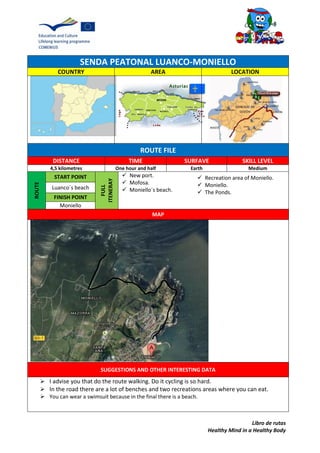 Libro de rutas
Healthy Mind in a Healthy Body
SENDA PEATONAL LUANCO-MONIELLO
COUNTRY AREA LOCATION
ROUTE FILE
DISTANCE TIME SURFAVE SKILL LEVEL
4,5 kilometres One hour and half Earth Medium
ROUTE
START POINT
FULL
ITENERAY
 New port.
 Mofosa.
 Moniello´s beach.Luanco´s beach
FINISH POINT
Moniello
MAP
SUGGESTIONS AND OTHER INTERESTING DATA
 I advise you that do the route walking. Do it cycling is so hard.
 In the road there are a lot of benches and two recreations areas where you can eat.
 You can wear a swimsuit because in the final there is a beach.
 Recreation area of Moniello.
 Moniello.
 The Ponds.
 