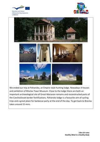 Libro de rutas
Healthy Mind in a Healthy Body
We ended our trip at Pohansko, an Empire-style hunting lodge. Nowadays it houses
and exhibition of Břeclav Town Museum. Close to the lodge there are both an
important archaeological site of Great Moravian remains and reconstructed parts of
the Czechoslovak border fortifications. Pohansko lodge is a favourite aim of cycling
trips and a great place for barbecue party at the end of the day. To get back to Breclav
takes around 15 mins.
 