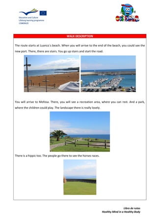 Libro de rutas
Healthy Mind in a Healthy Body
WALK DESCRIPTION
The route starts at Luanco´s beach. When you will arrive to the end of the beach, you could see the
new port. There, there are stairs. You go up stairs and start the road.
You will arrive to Mofosa. There, you will see a recreation area, where you can rest. And a park,
where the children could play. The landscape there is really lovely.
There is a hippic too. The people go there to see the horses races.
 