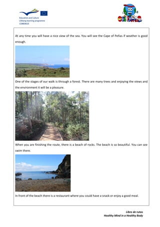 Libro de rutas
Healthy Mind in a Healthy Body
At any time you will have a nice view of the sea. You will see the Cape of Peñas if weather is good
enough.
One of the stages of our walk is through a forest. There are many trees and enjoying the views and
the environment it will be a pleasure.
When you are finishing the route, there is a beach of rocks. The beach is so beautiful. You can see
swim there.
In front of the beach there is a restaurant where you could have a snack or enjoy a good meal.
 