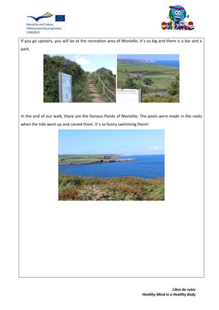 Libro de rutas
Healthy Mind in a Healthy Body
If you go upstairs, you will be at the recreation area of Moniello. It´s so big and there is a bar and a
park.
In the end of our walk, there are the famous Ponds of Moniello. The pools were made in the rocks
when the tide went up and carved them. It´s so funny swimming there!
 