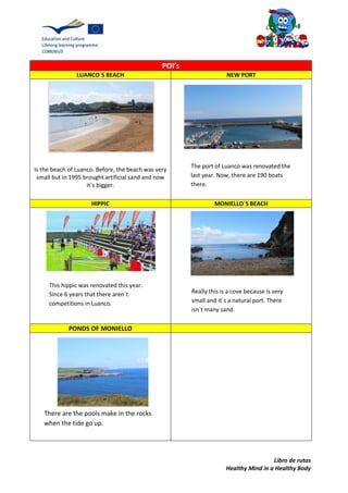 Libro de rutas
Healthy Mind in a Healthy Body
POI’s
LUANCO´S BEACH NEW PORT
Is the beach of Luanco. Before, the beach was very
small but in 1995 brought artificial sand and now
it´s bigger.
HIPPIC MONIELLO´S BEACH
PONDS OF MONIELLO
The port of Luanco was renovated the
last year. Now, there are 190 boats
there.
This hippic was renovated this year.
Since 6 years that there aren´t
competitions in Luanco.
Really this is a cove because is very
small and it´s a natural port. There
isn´t many sand.
There are the pools make in the rocks
when the tide go up.
 