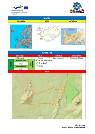 Libro de rutas
Healthy Mind in a Healthy Body
Keilir
COUNTRY AREA LOCATION
ROUTE FILE
DISTANCE TIME SURFAVE SKILL LEVEL
379 (Height) 4 hours Lava and gravel Medium to difficult
ROUTE
START POINT
FULL
ITENERAY
 Höskuldarvellir
 Oddskarð
 Keilir
Vogar
FINISH POINT
Keilir
MAP
 