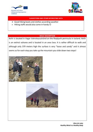 Libro de rutas
Healthy Mind in a Healthy Body
SUGGESTIONS AND OTHER INTERESTING DATA
 Good hiking boots and clothes according weather
 Hiking staffs would also come in handy 
WALK DESCRIPTION
Keilir is located in Vogar Vatnsleysuströnd on the Reykjavík peninsula in Iceland. Keilir
is an extinct volvano and is located in an area lava. It is rather difficult to walk and
although only 379 meters high the surface is very “loose and sandy” and it almost
seems as for each step you take up the mountain you slide down two steps!
 